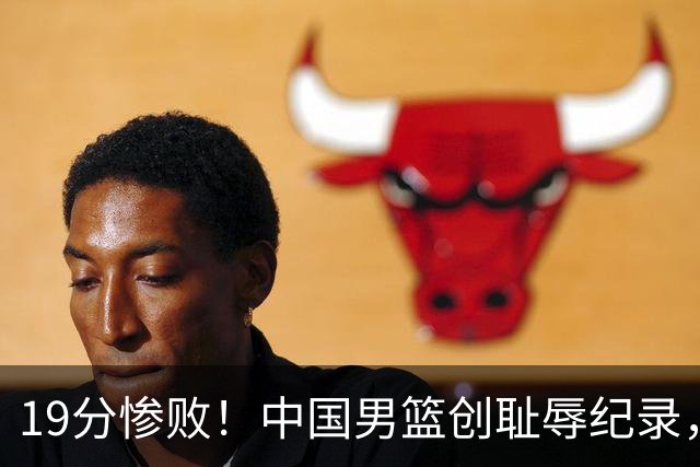 19分惨败！中国男篮创耻辱纪录，犯规多得分2倍！媒体人怒批男篮1人：每次都当众丢脸